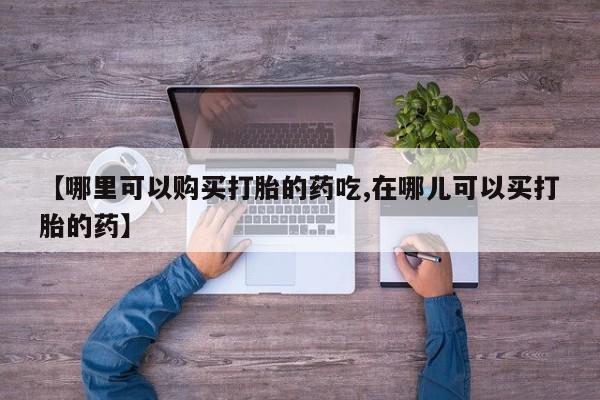 私人药铺有售的打胎药吗【哪里可以购买打胎的药吃,在哪儿可以买打胎的药】