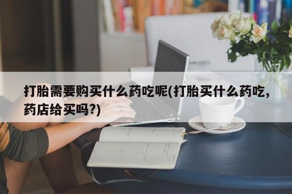 私人药铺有售的打胎药吗打胎需要购买什么药吃呢(打胎买什么药吃,药店给买吗?)